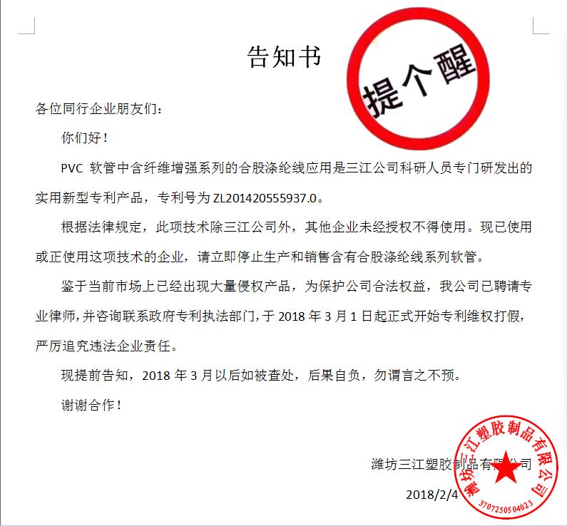 告知書

各位同行企業朋友們：
    你們好！
    PVC軟管中含纖維增強系列的合股滌綸線應用是三江公司科研人員專門研發出的實用新型專利產品，專利號為ZL201420555937.0。
    根據法律規定，此項技術除三江公司外，其他企業未經授權不得使用。現已使用或正使用這項技術的企業，請立即停止生產和銷售含有合股滌綸線系列軟管。
    鑒于當前市場上已經出現大量侵權產品，為保護公司合法權益，我公司已聘請專業律師，并咨詢聯系政府專利執法部門，于2018年3月1日起正式開始專利維權打假，嚴厲追究違法企業責任。
    現提前告知，2018年3月以后如被查處，后果自負，勿謂言之不預。
謝謝合作！

濰坊三江塑膠制品有限公司
                                             2018/2/4